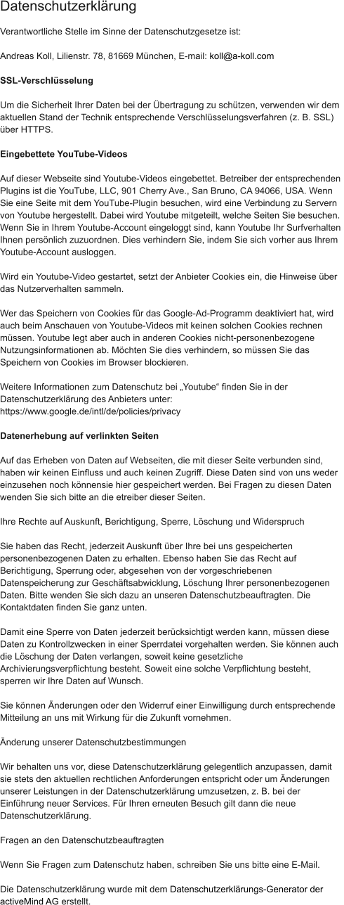 Verantwortliche Stelle im Sinne der Datenschutzgesetze ist:  Andreas Koll, Lilienstr. 78, 81669 München, E-mail: koll@a-koll.com  SSL-Verschlüsselung  Um die Sicherheit Ihrer Daten bei der Übertragung zu schützen, verwenden wir dem  aktuellen Stand der Technik entsprechende Verschlüsselungsverfahren (z. B. SSL)  über HTTPS.  Eingebettete YouTube-Videos  Auf dieser Webseite sind Youtube-Videos eingebettet. Betreiber der entsprechenden  Plugins ist die YouTube, LLC, 901 Cherry Ave., San Bruno, CA 94066, USA. Wenn  Sie eine Seite mit dem YouTube-Plugin besuchen, wird eine Verbindung zu Servern  von Youtube hergestellt. Dabei wird Youtube mitgeteilt, welche Seiten Sie besuchen.  Wenn Sie in Ihrem Youtube-Account eingeloggt sind, kann Youtube Ihr Surfverhalten  Ihnen persönlich zuzuordnen. Dies verhindern Sie, indem Sie sich vorher aus Ihrem  Youtube-Account ausloggen.  Wird ein Youtube-Video gestartet, setzt der Anbieter Cookies ein, die Hinweise über  das Nutzerverhalten sammeln.  Wer das Speichern von Cookies für das Google-Ad-Programm deaktiviert hat, wird  auch beim Anschauen von Youtube-Videos mit keinen solchen Cookies rechnen  müssen. Youtube legt aber auch in anderen Cookies nicht-personenbezogene  Nutzungsinformationen ab. Möchten Sie dies verhindern, so müssen Sie das  Speichern von Cookies im Browser blockieren.  Weitere Informationen zum Datenschutz bei „Youtube“ finden Sie in der  Datenschutzerklärung des Anbieters unter:  https://www.google.de/intl/de/policies/privacy  Datenerhebung auf verlinkten Seiten  Auf das Erheben von Daten auf Webseiten, die mit dieser Seite verbunden sind,  haben wir keinen Einfluss und auch keinen Zugriff. Diese Daten sind von uns weder  einzusehen noch könnensie hier gespeichert werden. Bei Fragen zu diesen Daten  wenden Sie sich bitte an die etreiber dieser Seiten.  Ihre Rechte auf Auskunft, Berichtigung, Sperre, Löschung und Widerspruch  Sie haben das Recht, jederzeit Auskunft über Ihre bei uns gespeicherten  personenbezogenen Daten zu erhalten. Ebenso haben Sie das Recht auf  Berichtigung, Sperrung oder, abgesehen von der vorgeschriebenen  Datenspeicherung zur Geschäftsabwicklung, Löschung Ihrer personenbezogenen  Daten. Bitte wenden Sie sich dazu an unseren Datenschutzbeauftragten. Die  Kontaktdaten finden Sie ganz unten.  Damit eine Sperre von Daten jederzeit berücksichtigt werden kann, müssen diese  Daten zu Kontrollzwecken in einer Sperrdatei vorgehalten werden. Sie können auch  die Löschung der Daten verlangen, soweit keine gesetzliche  Archivierungsverpflichtung besteht. Soweit eine solche Verpflichtung besteht,  sperren wir Ihre Daten auf Wunsch.  Sie können Änderungen oder den Widerruf einer Einwilligung durch entsprechende  Mitteilung an uns mit Wirkung für die Zukunft vornehmen.  Änderung unserer Datenschutzbestimmungen  Wir behalten uns vor, diese Datenschutzerklärung gelegentlich anzupassen, damit  sie stets den aktuellen rechtlichen Anforderungen entspricht oder um Änderungen  unserer Leistungen in der Datenschutzerklärung umzusetzen, z. B. bei der  Einführung neuer Services. Für Ihren erneuten Besuch gilt dann die neue  Datenschutzerklärung.  Fragen an den Datenschutzbeauftragten  Wenn Sie Fragen zum Datenschutz haben, schreiben Sie uns bitte eine E-Mail.  Die Datenschutzerklärung wurde mit dem Datenschutzerklärungs-Generator der  activeMind AG erstellt. Datenschutzerklärung