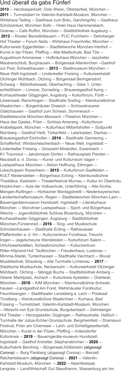 2010 -- Herzkasperlzelt, Oide Wiesn, Oktoberfest, München --  2011 -- Turmstüberl im Valentin-Karlstadt-Musäum, München --  Wirtshaus Tading -- Gasthaus zum Bräu, Garching/Alz -- Gasthaus  Schützenlust, München Solln -- Hotel Haus Hammersbach,  Grainau -- Cafe Ruffini, München -- Stadtbibliothek Augsburg --  2012 -- Kloster Benediktbeuern -- PUC Puchheim -- Dehnberger  Hof Theater -- Forum Naila – Wirtshaus Fraunhofer, München --  Kulturverein Eggenfelden -- Stadtteilwoche München-Harthof --  Kunst in der Filzen, Pfaffing -- Alte Madlschule, Bad Tölz --  Augustinum Ammersee -- Hofbräuhaus München -- Jazzkeller  Mautnerschloß, Burghausen -- Bürgersaal Attenkirchen --Gasthof  zur Post, Schwabhausen -- 2013 -- Stadtmuseum München --  Neue Welt Ingolstadt -- Lindenkeller Freising -- Kulturwerkstatt  Olchinger Mühlbach, Olching -- Bürgersaal Beringersdorf,  Schwaig -- Bibliothekssaal, Oberhaching -- Gleis 1, Unter- schleißheim -- Limone, Zorneding -- Brauereigasthof Aying --  Kurhaustheater Göggingen, Augsburg -- Kulturforum, Fürth --  Löwensaal, Remchingen -- Stadthalle Grafing -- Kleinkunstbühne  Waakirchen -- Bürgerhäuser Dreieich -- Schlossbrauerei  Odelzhausen -- Gasthof zum Schwan, Sommerach --  Stadtteilwoche München-Moosach --Theatron München --  Haus des Gastes, Prien -- Schloss Amerang --Kulturforum  Arabellapark, München -- Kulturhaus Milbertshofen -- Südpunkt  Nürnberg -- Gasthof Hartl, Türkenfeld -- Leierkasten, Dachau -- Brauereigasthof Eichhofen -- 2014 -- Stadthalle Germering --  Schafferhof, Windischeschenbach -- Neue Welt, Ingolstadt --  Lindenkeller Freising -- Grosswirt Mirskofen, Essenbach --  K1 Traunreut -- Jakobmayer Dorfen -- Rathausplatz Painten --  Neustadt a. d. Donau -- Kunst- und Kulturraum Vagen --  Lustspielhaus München -- Aktion Hoffnung, Ettringen --  Lokschuppen Rosenheim -- 2015 -- Kulturforum Saalfelden --  KULT Niederstetten -- Bürgerhaus Eching -- Kleinkunstbühne  Thaddäus, Kaisheim -- Theaterfestival Murnau -- Kultur im Oberbräu,  Holzkirchen -- Aula der Volksschule, Unterföhring -- Alte Kirche,  Mengen-Rulfingen -- Hörbacher Montagsbrettl -- Niederbayerisches  Landwirtschaftsmuseum, Regen -- Stadtteilwochen München-Laim --  Bauerngerätemuseum Hundszell, Ingolstadt -- Literaturhaus  München –- Münchner Lustspielhaus -- Sport- und Bürgerhaus  Weichs -- Jugendbibliothek Schloss Blutenburg, München --  Kurhaustheater Göggingen, Augsburg -- Stadtbibliothek  München-Fürstenried -- 2016 -- Sing- und Musikschule  Schrobenhausen -- Stadthalle Erding -- Rathaussaal  Pfaffenhofen a. d. Ilm -- Kulturzentrum Forsthaus, Treucht- lingen -- Jegelscheune Wendelstein -- Kulturforum Salem --  Ulrichswerkstätten, Schwabmünchen -- Kulturzentrum  Ritter-Hilprand-Hof, Taufkirchen -- Freudenhaus, Lustenau --  Mimma-Stadel, Tuntenhausen -- Stadthalle Viechtach -- Bluval  Musikfestival, Straubing -- Alte Turnhalle Lichtenau -- 2017 --  Städtische Musikschule, Neckarsulm -- Kulturwerkstatt Olchinger  Mühlbach, Olching -- fabriggli Buchs -- Stadtbibliothek Amberg --  Oberer Marktplatz, Aichach -- Kulturkreis Aystetten -- Drehleier,  München -- 2018 -- KIM München -- Kleinkunstbühne Schwab- hausen --Landgasthof Am Forst, Wehlmäusler Forstkultur,  Feuchtwangen -- Stadttheater Landsberg a. Lech -- Postsaal  Trostberg -- Kleinkunstbühne Waakirchen -- Kurhaus, Bad  Füssing -- Turmstüberl, Valentin-Karlstadt-Musäum, München  -- Albrecht-von Eyb-Grundschule, Burgoberbach -- Dehnberger  Hof Theater -- Herzogskeller, Güglingen -- Rathaushalle, Haßfurt --  Turnhalle der Julius-Echter-Grundschule, Bergrheinfeld -- Dramasuri  Festival, Prien am Chiemsee -- Lach- und Schießgesellschaft,  München -- Kunst in der Filzen, Pfaffing -- Indersdorfer  Kulturkreis -- 2019 -- Bauerngeräte-museum Hundszell,  Ingolstadt -- Gasthof Antretter, Stephanskirchen -- 2020 --  Kulturfrabrik Berching -- Bürgersaal,Hüttisheim (abgesagt  Corona) --, Burg Parsberg (abgesagt Corona) -- Bierzelt  Reichertsbeuern (abgesagt Corona) -- 2021 -- Valentin- Karlstadt-Musäum, München  -- 2022 -- Alpenfestsaal,  Lengries -- LandWirtschaft Gut Staudhamm, Wasserburg am Inn.  Und überall da gabs Fünferl
